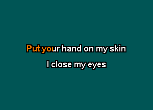 Put your hand on my skin

I close my eyes