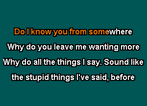 Do I know you from somewhere
Why do you leave me wanting more
Why do all the things I say. Sound like
the stupid things I've said, before