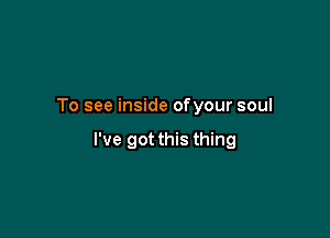 To see inside ofyour soul

I've got this thing