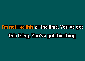 I'm not like this all the time. You've got

this thing, You've got this thing