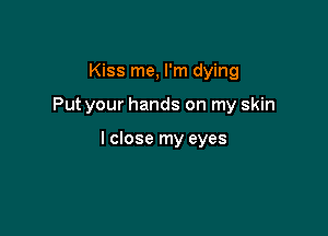 Kiss me, I'm dying

Put your hands on my skin

I close my eyes