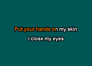 Put your hands on my skin

I close my eyes