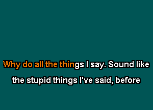 Why do all the things I say. Sound like

the stupid things I've said, before