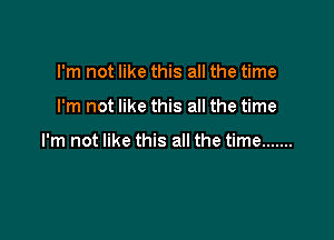 I'm not like this all the time

I'm not like this all the time

I'm not like this all the time .......