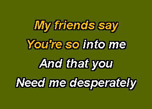 My friends say

You're so into me

And that you
Need me desperately