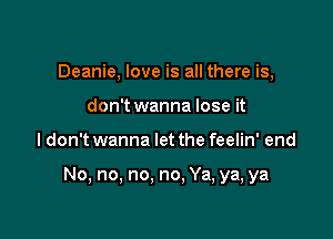 Deanie, love is all there is,
don't wanna lose it

ldon't wanna let the feelin' end

No, no, no, no. Ya, ya, ya