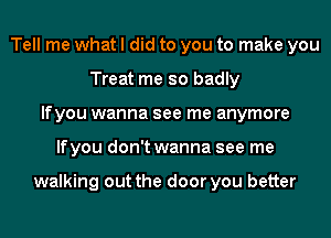 Tell me what I did to you to make you
Treat me so badly
lfyou wanna see me anymore
lfyou don't wanna see me

walking out the door you better