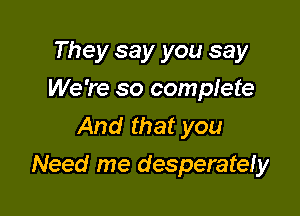 They say you say
We're so complete
And that you

Need me desperatefy