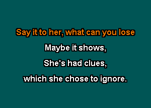 Say it to her, what can you lose
Maybe it shows,

She's had clues,

which she chose to ignore.