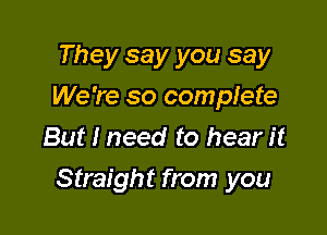 They say you say
We're so complete
But I need to hear it

Straight from you