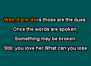 Well, if she does those are the dues.
Once the words are spoken,
Something may be broken.

Still, you love her What can you lose