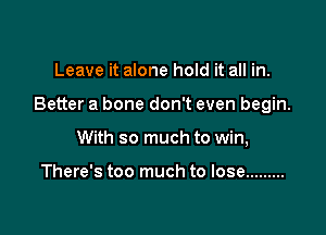 Leave it alone hold it all in.

Better a bone don't even begin.

With so much to win,

There's too much to lose .........