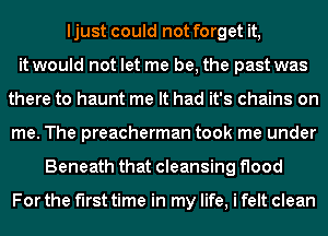 ljust could not forget it,
it would not let me be, the past was
there to haunt me It had it's chains on
me. The preacherman took me under
Beneath that cleansing flood

For the first time in my life, i felt clean