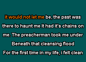 it would not let me be, the past was
there to haunt me It had it's chains on
me. The preacherman took me under
Beneath that cleansing flood

For the first time in my life, i felt clean