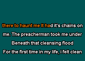 there to haunt me It had it's chains on
me. The preacherman took me under
Beneath that cleansing flood

For the first time in my life, i felt clean