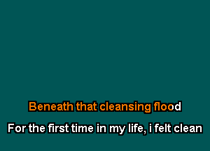 Beneath that cleansing flood

For the first time in my life, i felt clean