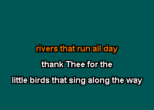 rivers that run all day
thank Thee for the

little birds that sing along the way