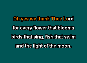 Oh yes we thank Thee Lord
for every flower that blooms
birds that sing, fish that swim
and the light ofthe moon.