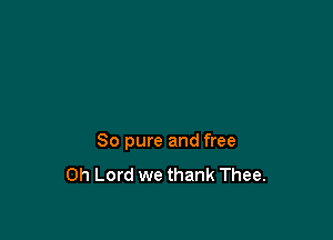 80 pure and free
Oh Lord we thank Thee.