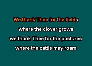 We thank Thee for the fields

where the clover grows

we thank Thee for the pastures

where the cattle may roam