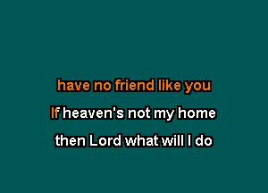 have no friend like you

If heaven's not my home
then Lord what will I do