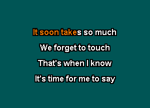 It soon takes so much
We forget to touch

That's when I know

It's time for me to say