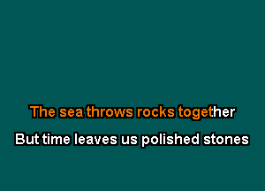 The sea throws rocks together

Buttime leaves us polished stones