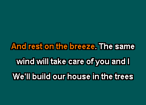 And rest on the breeze. The same

wind will take care ofyou and I

We'll build our house in the trees