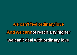 we can't feel ordinary love

And we cannot reach any higher

we can't deal with ordinary love