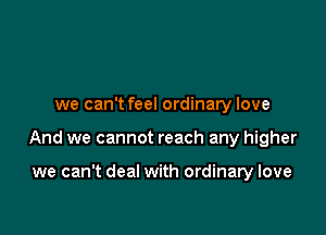 we can't feel ordinary love

And we cannot reach any higher

we can't deal with ordinary love