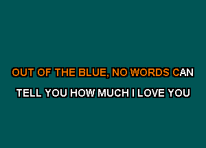 OUT OF THE BLUE. NO WORDS CAN

TELL YOU HOW MUCH I LOVE YOU