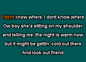 I dont know where, I dont know where
0w boy she's sitting on my shoulder
and telling me, the night is warm now
but it might be gettin' cold out there
And look out friend