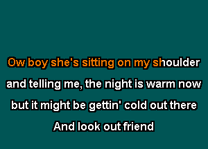 0w boy she's sitting on my shoulder
and telling me, the night is warm now
but it might be gettin' cold out there
And look out friend