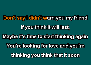 Don't say i didn't warn you my friend
lfyou think it will last,
Maybe it's time to start thinking again
You're looking for love and you're

thinking you think that it soon