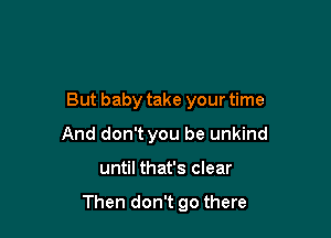 But baby take your time

And don't you be unkind
until that's clear

Then don't go there