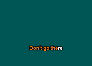 Don't go there