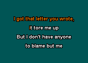 I got that letter you wrote,

it tore me up

But I don't have anyone

to blame but me