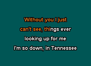 Without you Ijust

can't see, things ever
looking up for me

I'm so down. in Tennessee