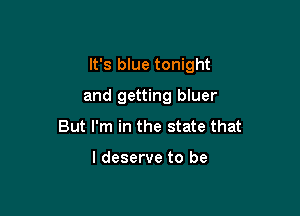 It's blue tonight

and getting bluer
But I'm in the state that

I deserve to be