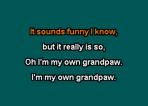 It sounds funny I know,

but it really is so,

Oh I'm my own grandpaw.

I'm my own grandpaw.