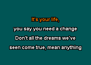 It's your life,
you say you need a change

Don't all the dreams we've

seen come true, mean anything