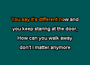 You say it's different now and

you keep staring at the door,
How can you walk away

don't I matter anymore