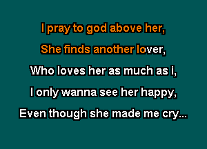 I pray to god above her,
She finds another lover,
Who loves her as much as i,
I only wanna see her happy,

Even though she made me cry...