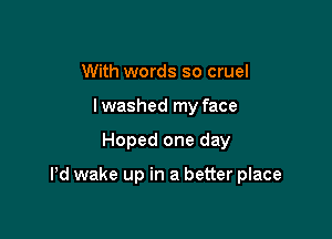 With words so cruel
I washed my face

Hoped one day

Pd wake up in a better place