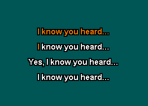 I know you heard...

lknow you heard...

Yes, I know you heard...

lknow you heard...