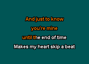 And just to know
you're mine

until the end oftime

Makes my heart skip a beat