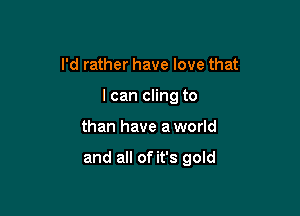 I'd rather have love that
I can cling to

than have a world

and all of it's gold