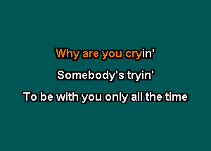 Why are you cryin'
Somebody's tryin'

To be with you only all the time