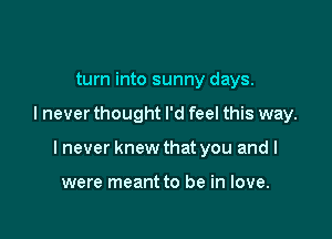 turn into sunny days.

I never thought I'd feel this way.

I never knew that you and I

were meant to be in love.