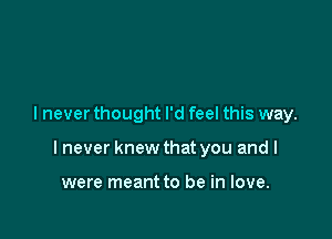 I never thought I'd feel this way.

I never knew that you and I

were meant to be in love.